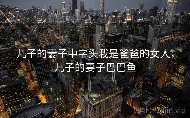 儿子的妻子中字头我是爸爸的女人,儿子的妻子巴巴鱼 儿子的妻子中字头我是爸爸的女人,儿子的妻子巴巴鱼