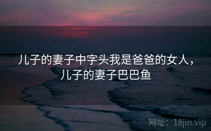 儿子的妻子中字头我是爸爸的女人,儿子的妻子巴巴鱼 儿子的妻子中字头我是爸爸的女人,儿子的妻子巴巴鱼