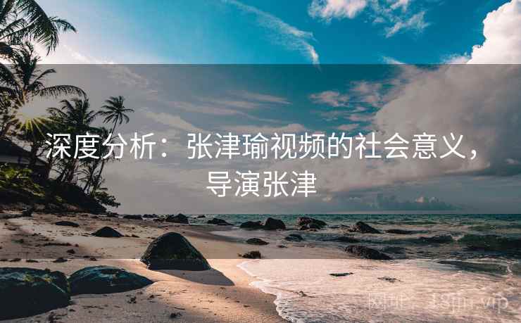深度分析：张津瑜视频的社会意义，导演张津