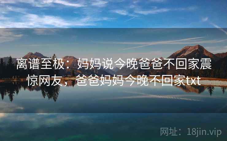 离谱至极：妈妈说今晚爸爸不回家震惊网友，爸爸妈妈今晚不回家txt