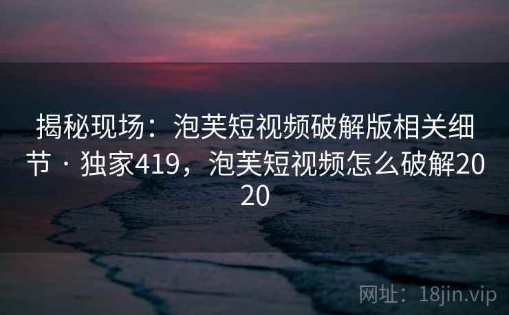 揭秘现场：泡芙短视频破解版相关细节 · 独家419，泡芙短视频怎么破解2020