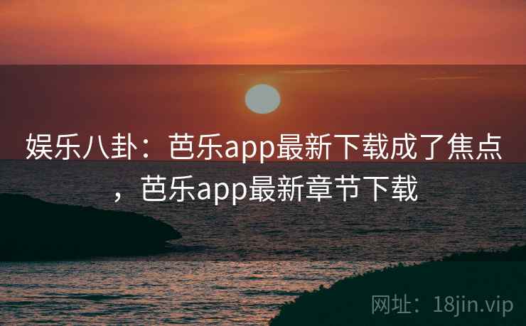 娱乐八卦：芭乐app最新下载成了焦点，芭乐app最新章节下载