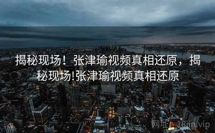 揭秘现场！张津瑜视频真相还原，揭秘现场!张津瑜视频真相还原