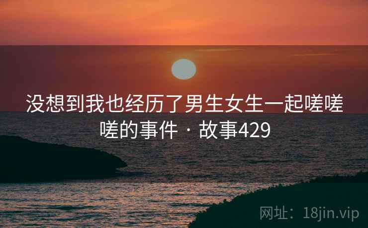 没想到我也经历了男生女生一起嗟嗟嗟的事件 · 故事429