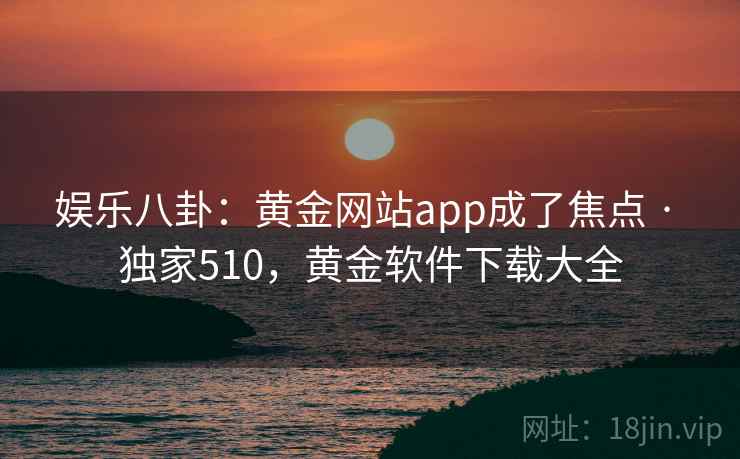 娱乐八卦：黄金网站app成了焦点 · 独家510，黄金软件下载大全