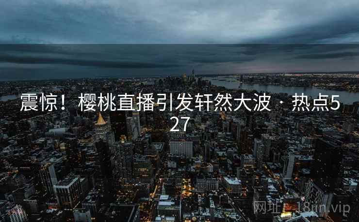 震惊！樱桃直播引发轩然大波 · 热点527