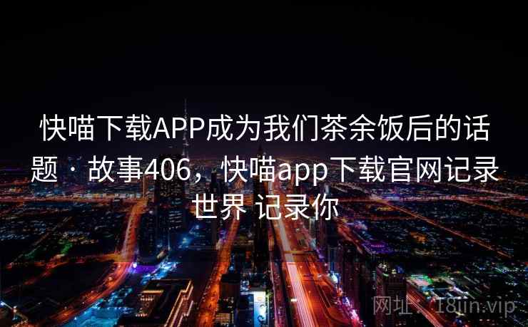 快喵下载APP成为我们茶余饭后的话题 · 故事406,快喵app下载官网记录世界 记录你 快喵下载APP成为我们茶余饭后的话题 · 故事406,快喵app下载官网记录世界 记录你