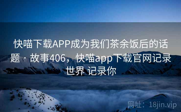 快喵下载APP成为我们茶余饭后的话题 · 故事406,快喵app下载官网记录世界 记录你