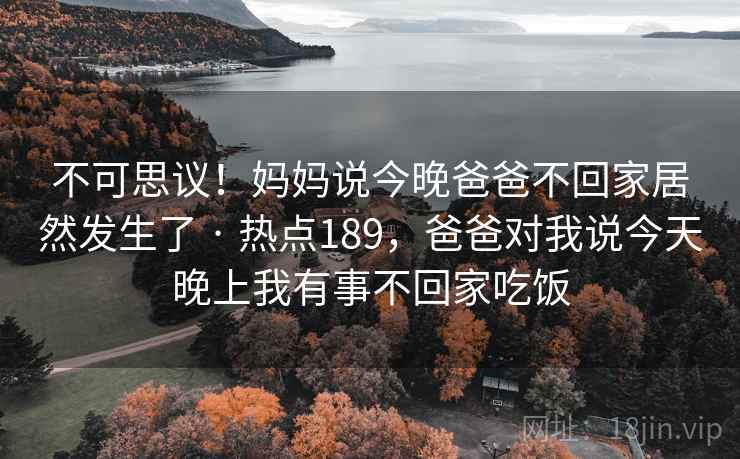 不可思议！妈妈说今晚爸爸不回家居然发生了 · 热点189，爸爸对我说今天晚上我有事不回家吃饭