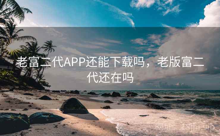 老富二代APP还能下载吗,老版富二代还在吗 老富二代APP还能下载吗,老版富二代还在吗