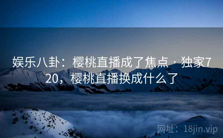 娱乐八卦:樱桃直播成了焦点 · 独家720,樱桃直播换成什么了