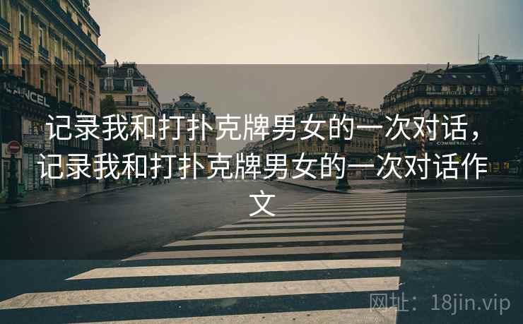 记录我和打扑克牌男女的一次对话,记录我和打扑克牌男女的一次对话作文