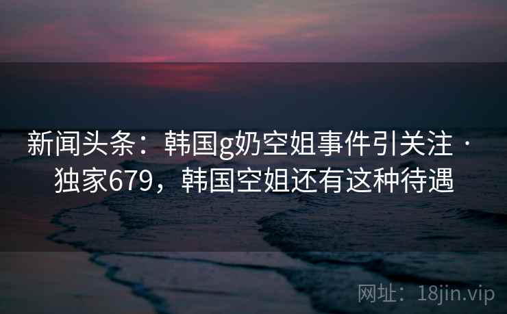 新闻头条:韩国g奶空姐事件引关注 · 独家679,韩国空姐还有这种待遇