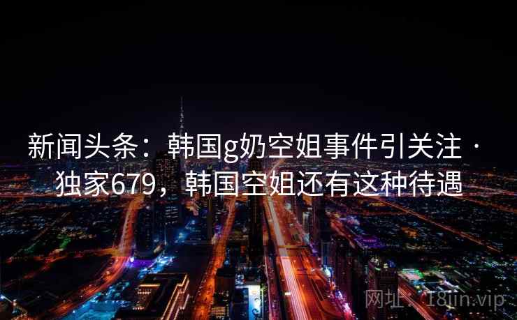 新闻头条:韩国g奶空姐事件引关注 · 独家679,韩国空姐还有这种待遇 新闻头条:韩国g奶空姐事件引关注 · 独家679,韩国空姐还有这种待遇