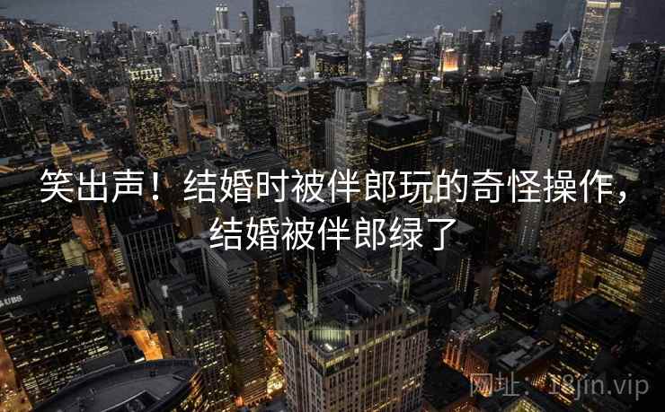 笑出声!结婚时被伴郎玩的奇怪操作,结婚被伴郎绿了