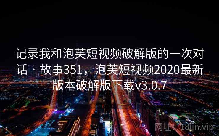记录我和泡芙短视频破解版的一次对话 · 故事351,泡芙短视频2020最新版本破解版下载v3.0.7 记录我和泡芙短视频破解版的一次对话 · 故事351,泡芙短视频2020最新版本破解版下载v3.0.7