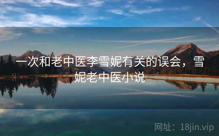 一次和老中医李雪妮有关的误会,雪妮老中医小说 一次和老中医李雪妮有关的误会,雪妮老中医小说