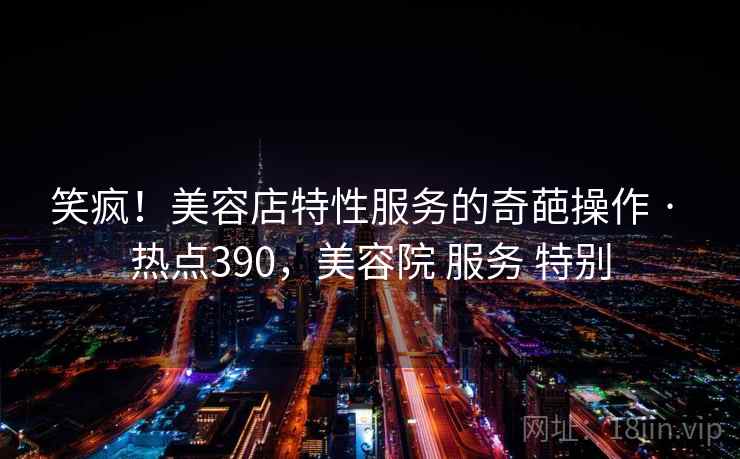 笑疯!美容店特性服务的奇葩操作 · 热点390,美容院 服务 特别 笑疯!美容店特性服务的奇葩操作 · 热点390,美容院 服务 特别